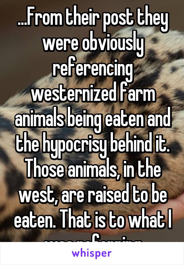 ...From their post they were obviously referencing westernized farm animals being eaten and the hypocrisy behind it. Those animals, in the west, are raised to be eaten. That is to what I was referring