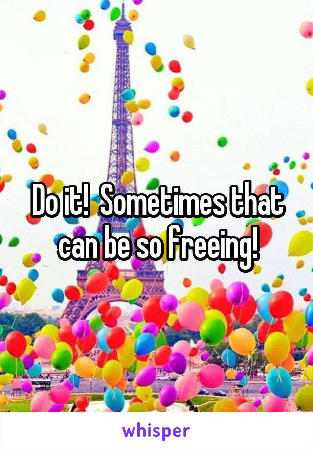 Do it!  Sometimes that can be so freeing!