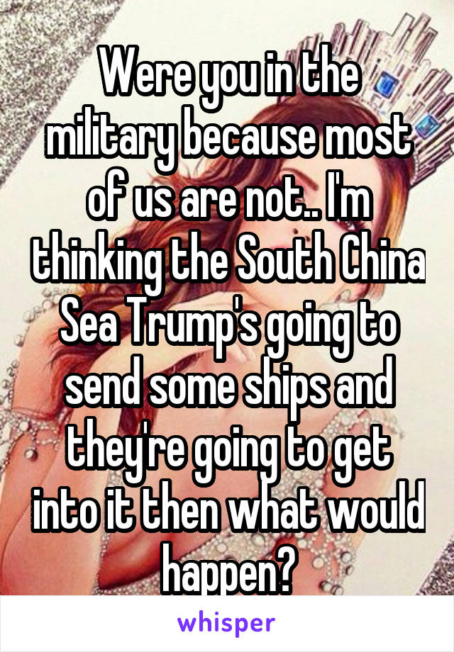 Were you in the military because most of us are not.. I'm thinking the South China Sea Trump's going to send some ships and they're going to get into it then what would happen?