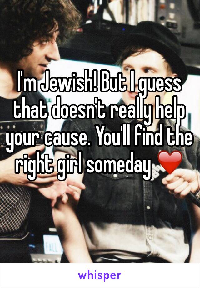 I'm Jewish! But I guess that doesn't really help your cause. You'll find the right girl someday ❤️