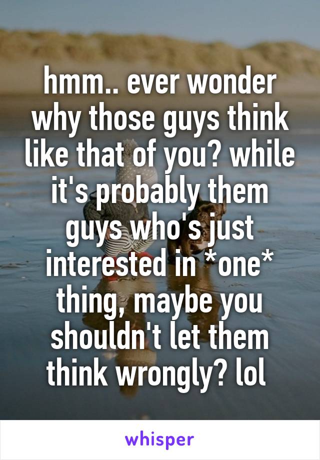 hmm.. ever wonder why those guys think like that of you? while it's probably them guys who's just interested in *one* thing, maybe you shouldn't let them think wrongly? lol 