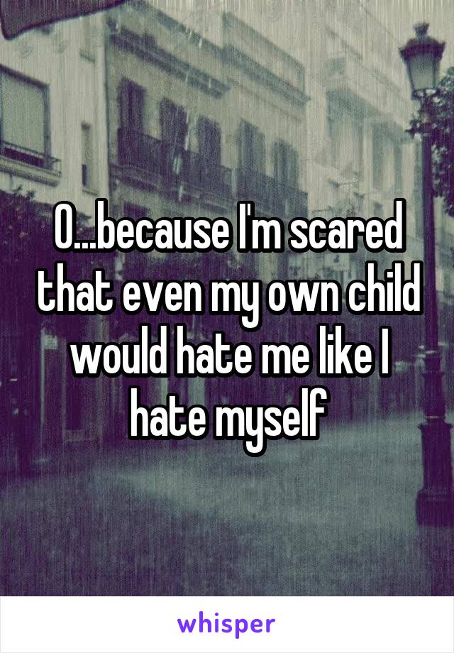 0...because I'm scared that even my own child would hate me like I hate myself