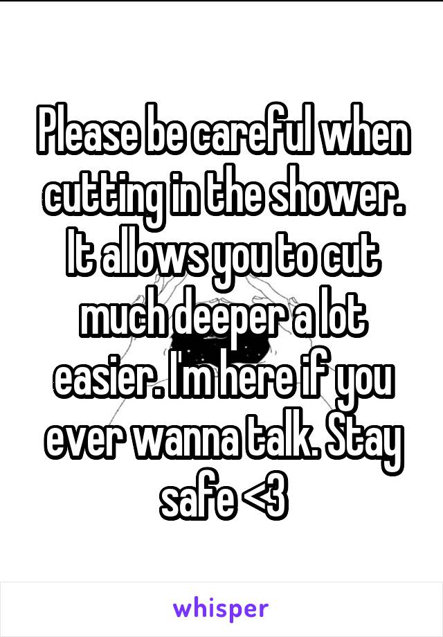 Please be careful when cutting in the shower. It allows you to cut much deeper a lot easier. I'm here if you ever wanna talk. Stay safe <3