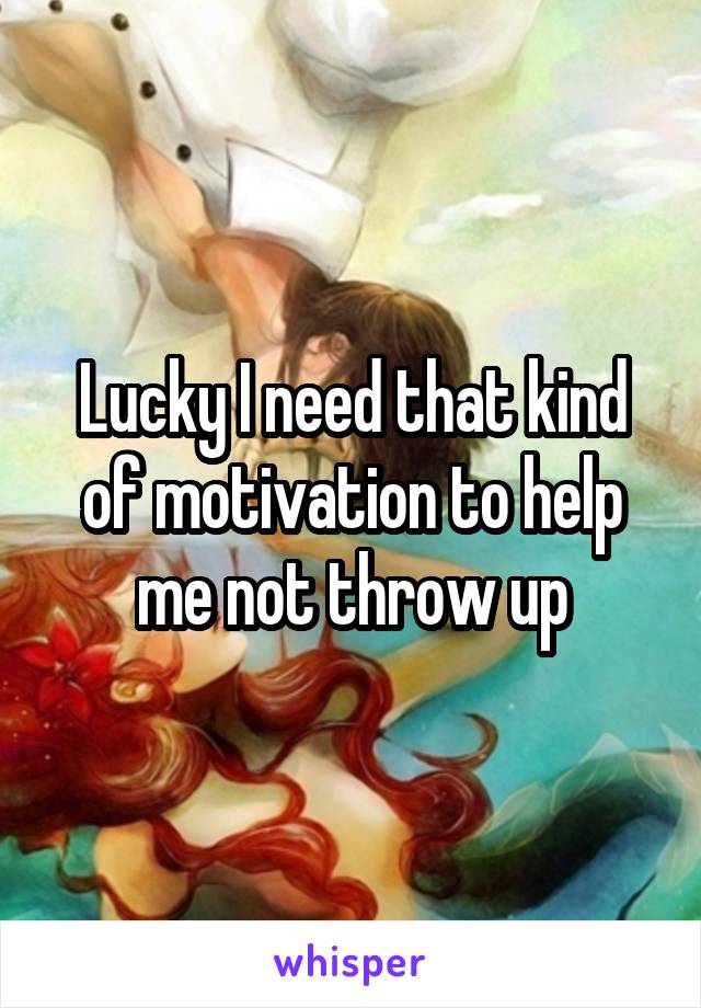 Lucky I need that kind of motivation to help me not throw up