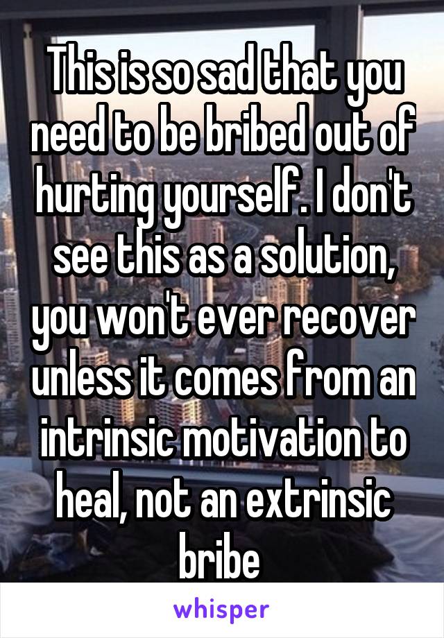 This is so sad that you need to be bribed out of hurting yourself. I don't see this as a solution, you won't ever recover unless it comes from an intrinsic motivation to heal, not an extrinsic bribe 