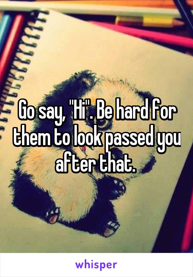 Go say, "Hi". Be hard for them to look passed you after that. 