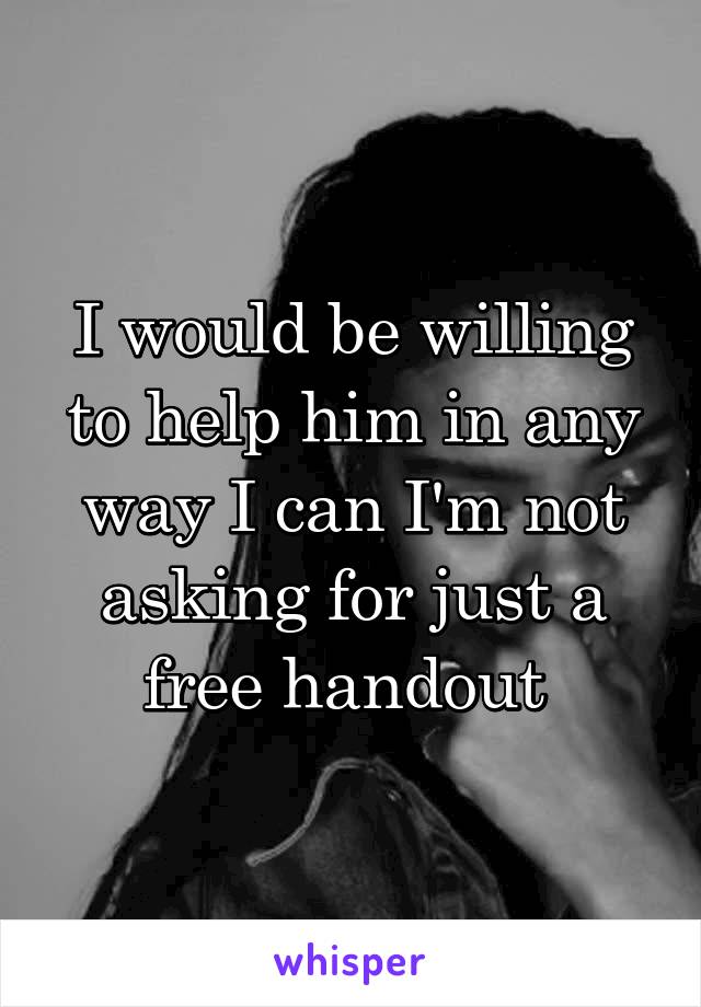 I would be willing to help him in any way I can I'm not asking for just a free handout 