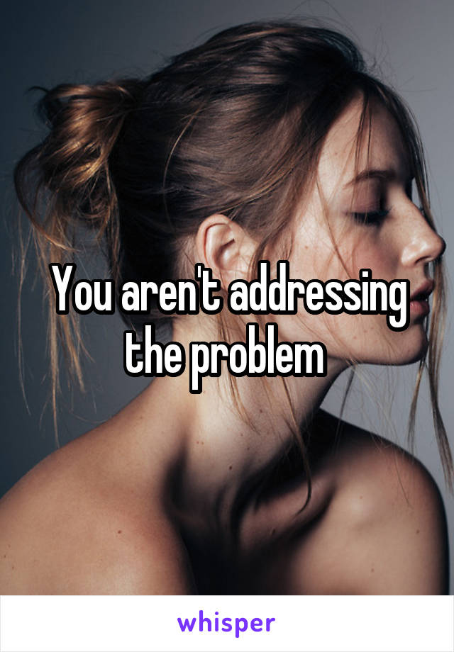 You aren't addressing the problem 