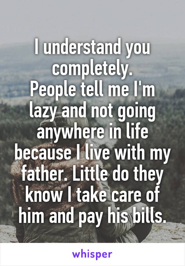 I understand you completely.
People tell me I'm lazy and not going anywhere in life because I live with my father. Little do they know I take care of him and pay his bills.