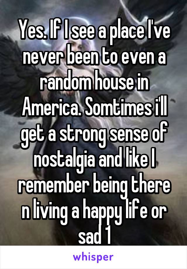 Yes. If I see a place I've never been to even a random house in America. Somtimes i'll get a strong sense of nostalgia and like I remember being there n living a happy life or sad 1