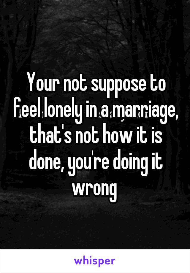 Your not suppose to feel lonely in a marriage, that's not how it is done, you're doing it wrong 