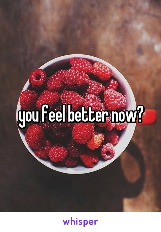 you feel better now?