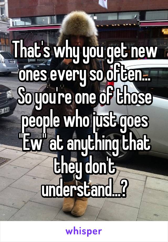 That's why you get new ones every so often... So you're one of those people who just goes "Ew" at anything that they don't understand...?