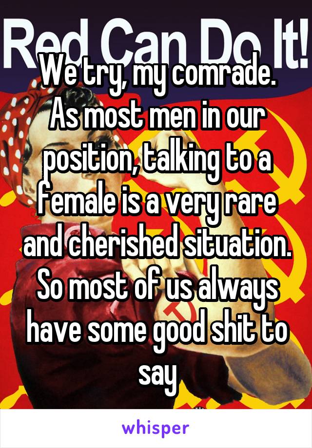 We try, my comrade. As most men in our position, talking to a female is a very rare and cherished situation. So most of us always have some good shit to say