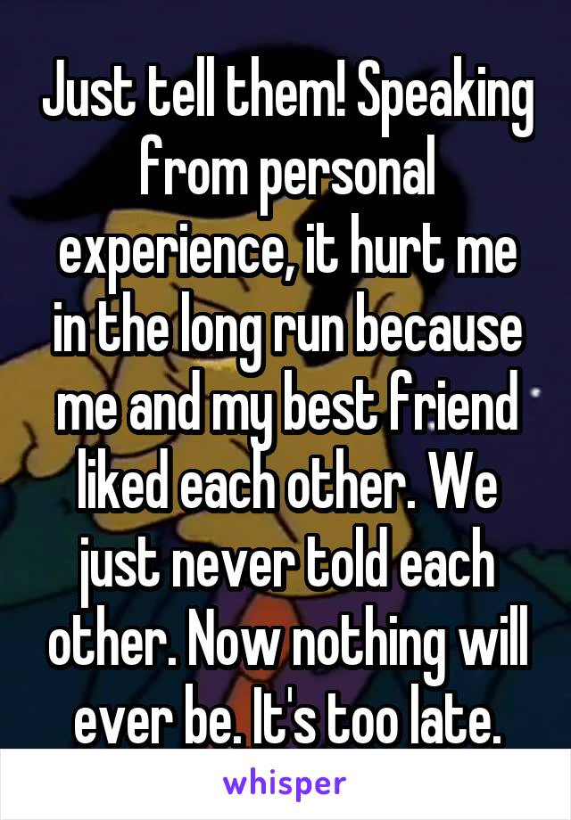 Just tell them! Speaking from personal experience, it hurt me in the long run because me and my best friend liked each other. We just never told each other. Now nothing will ever be. It's too late.