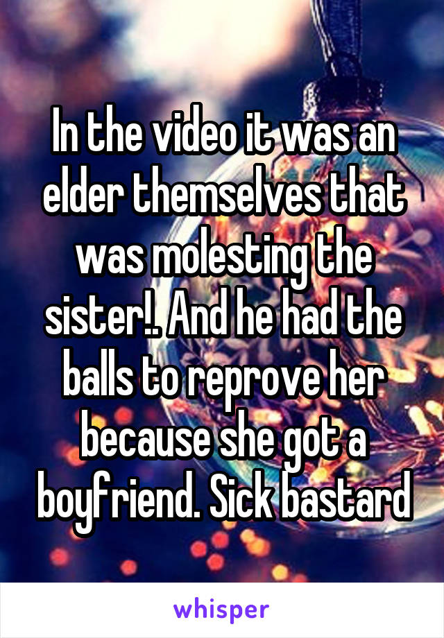 In the video it was an elder themselves that was molesting the sister!. And he had the balls to reprove her because she got a boyfriend. Sick bastard