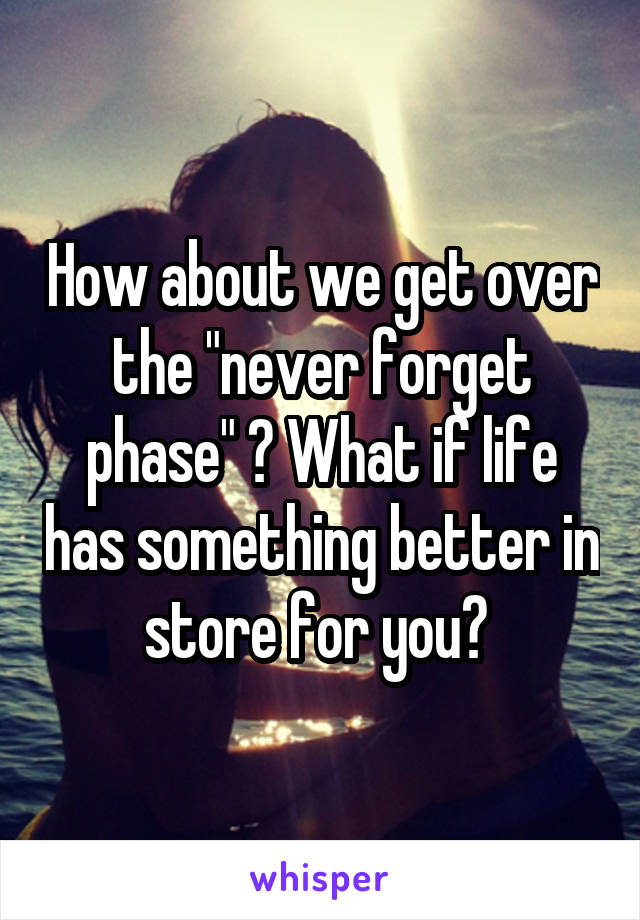 How about we get over the "never forget phase" ? What if life has something better in store for you? 