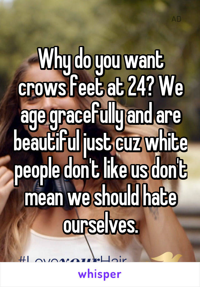 Why do you want crows feet at 24? We age gracefully and are beautiful just cuz white people don't like us don't mean we should hate ourselves.