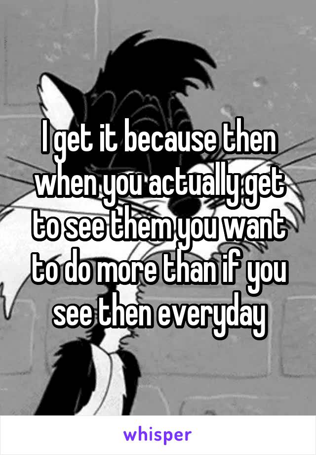 I get it because then when you actually get to see them you want to do more than if you see then everyday