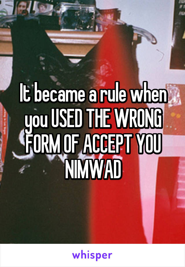 It became a rule when you USED THE WRONG FORM OF ACCEPT YOU NIMWAD