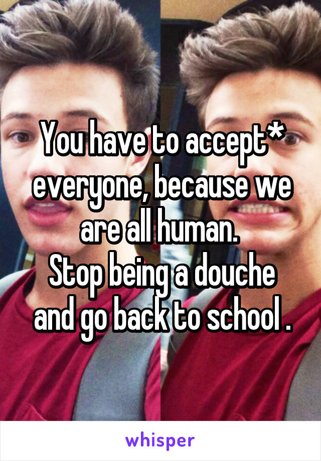 You have to accept* everyone, because we are all human. 
Stop being a douche and go back to school .