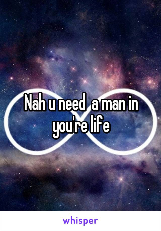 Nah u need  a man in you're life