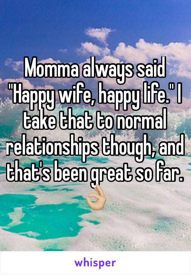 Momma always said "Happy wife, happy life." I take that to normal relationships though, and that's been great so far. 👌🏼