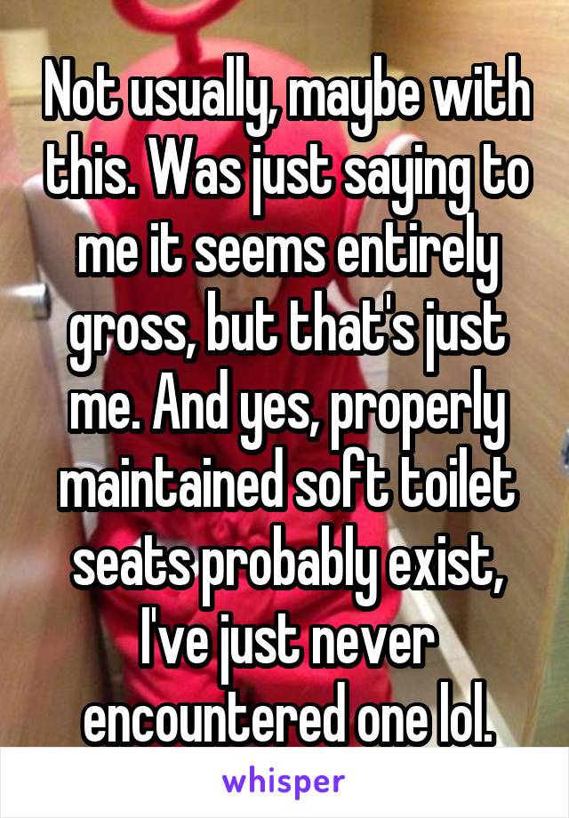 Not usually, maybe with this. Was just saying to me it seems entirely gross, but that's just me. And yes, properly maintained soft toilet seats probably exist, I've just never encountered one lol.