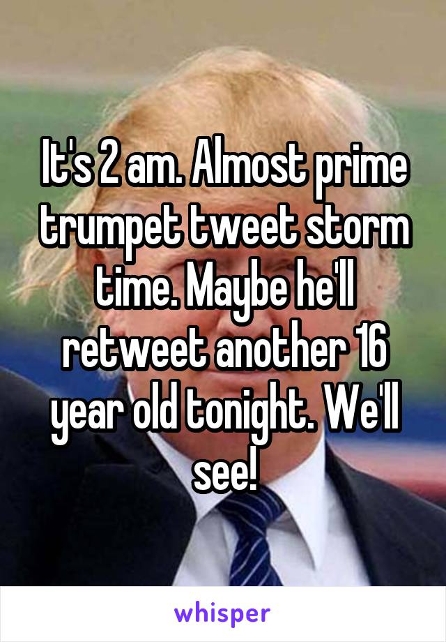 It's 2 am. Almost prime trumpet tweet storm time. Maybe he'll retweet another 16 year old tonight. We'll see!