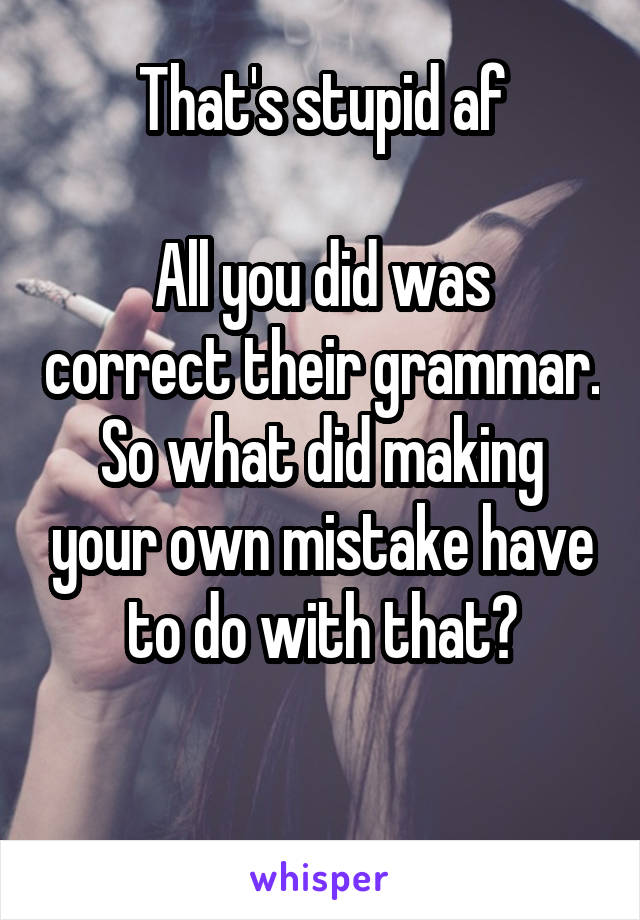 That's stupid af

All you did was correct their grammar. So what did making your own mistake have to do with that?

