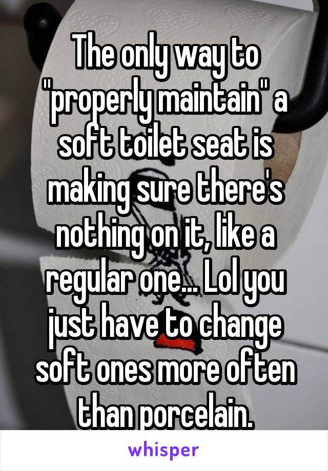 The only way to "properly maintain" a soft toilet seat is making sure there's nothing on it, like a regular one... Lol you just have to change soft ones more often than porcelain.