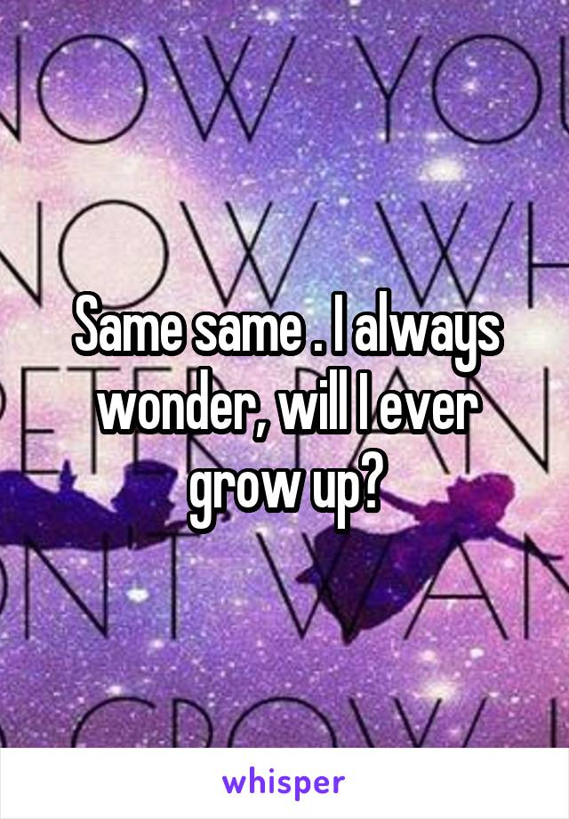 Same same . I always wonder, will I ever grow up?