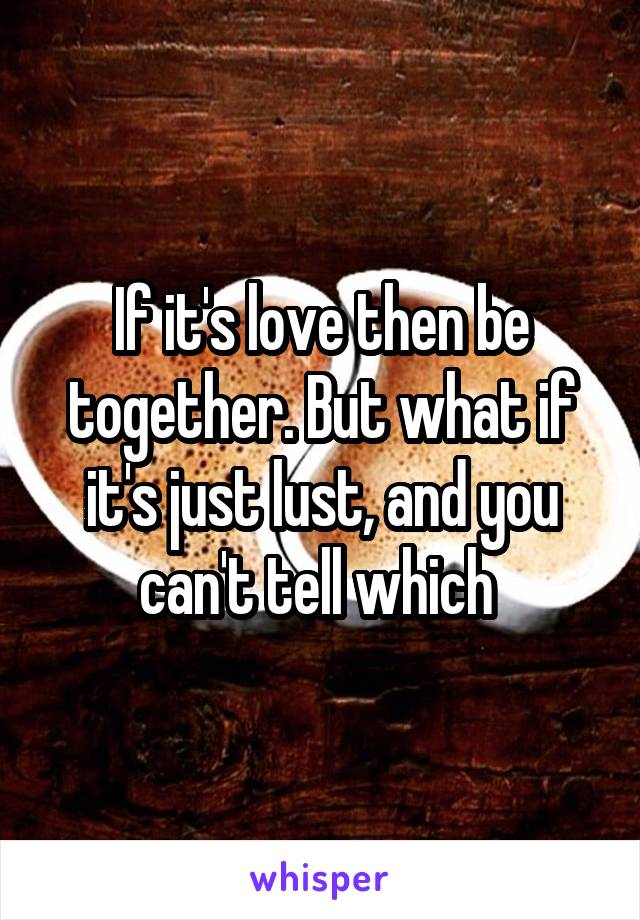 If it's love then be together. But what if it's just lust, and you can't tell which 