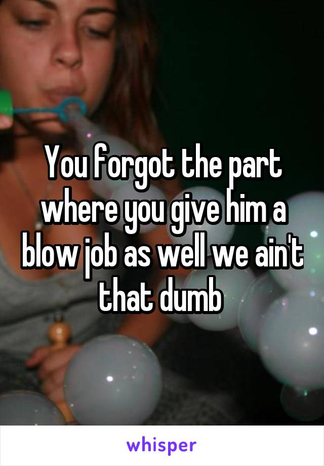 You forgot the part where you give him a blow job as well we ain't that dumb 