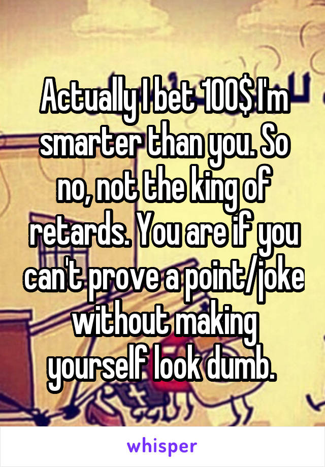 Actually I bet 100$ I'm smarter than you. So no, not the king of retards. You are if you can't prove a point/joke without making yourself look dumb. 