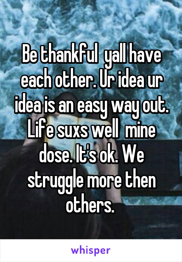 Be thankful  yall have each other. Ur idea ur idea is an easy way out. Life suxs well  mine dose. It's ok. We struggle more then others. 