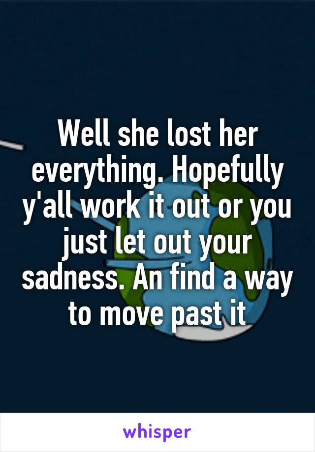 Well she lost her everything. Hopefully y'all work it out or you just let out your sadness. An find a way to move past it