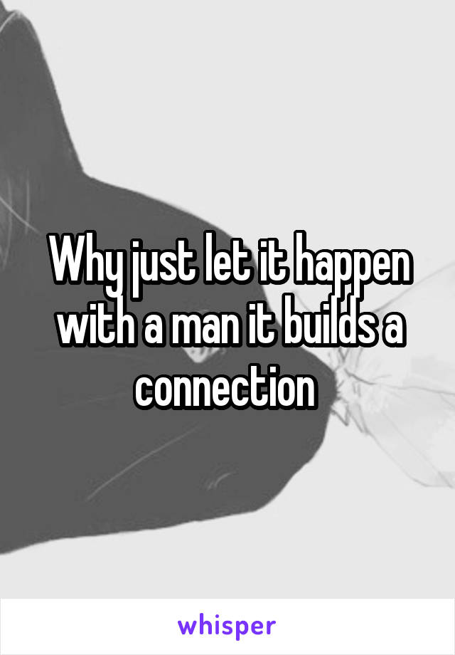 Why just let it happen with a man it builds a connection 