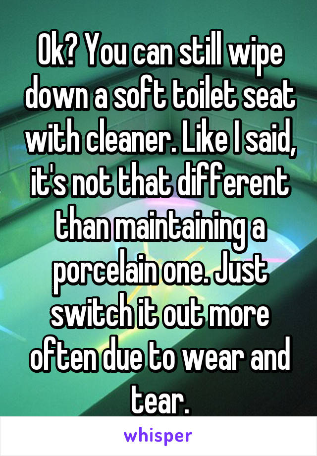 Ok? You can still wipe down a soft toilet seat with cleaner. Like I said, it's not that different than maintaining a porcelain one. Just switch it out more often due to wear and tear.