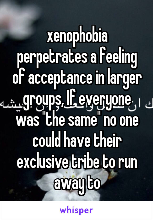 xenophobia perpetrates a feeling of acceptance in larger groups, If everyone was "the same" no one could have their exclusive tribe to run away to