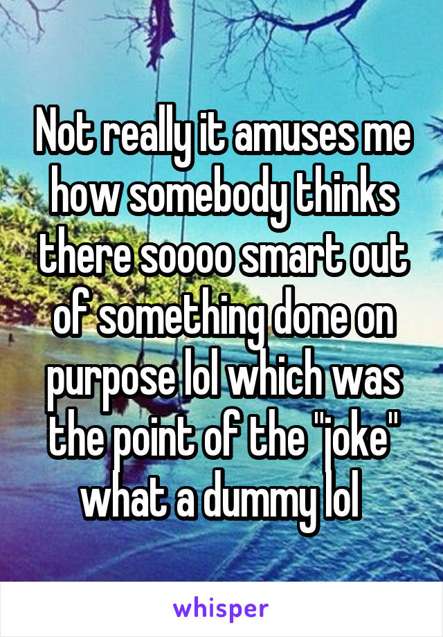 Not really it amuses me how somebody thinks there soooo smart out of something done on purpose lol which was the point of the "joke" what a dummy lol 