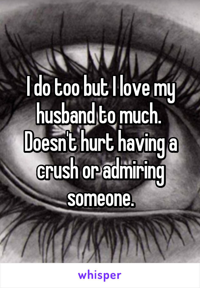 I do too but I love my husband to much.  Doesn't hurt having a crush or admiring someone.