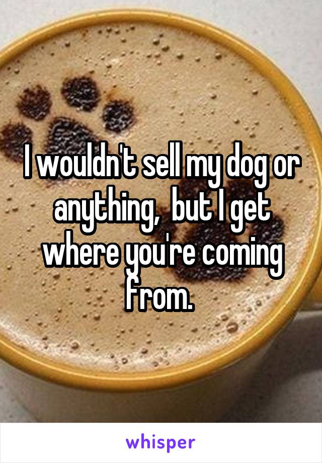 I wouldn't sell my dog or anything,  but I get where you're coming from. 