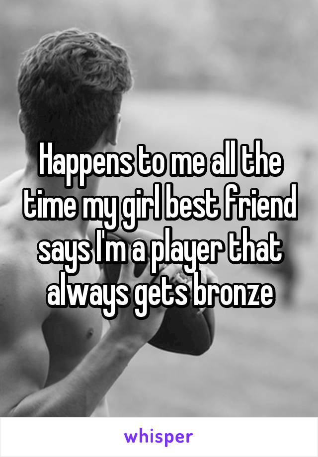 Happens to me all the time my girl best friend says I'm a player that always gets bronze