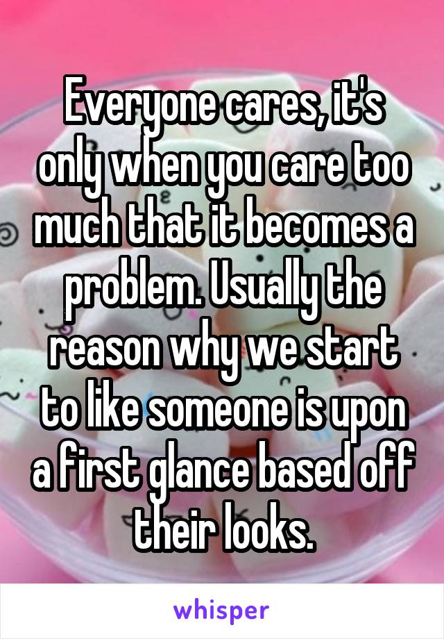 Everyone cares, it's only when you care too much that it becomes a problem. Usually the reason why we start to like someone is upon a first glance based off their looks.