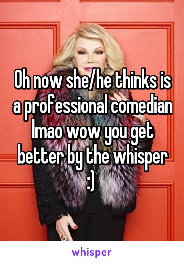 Oh now she/he thinks is a professional comedian lmao wow you get better by the whisper :) 