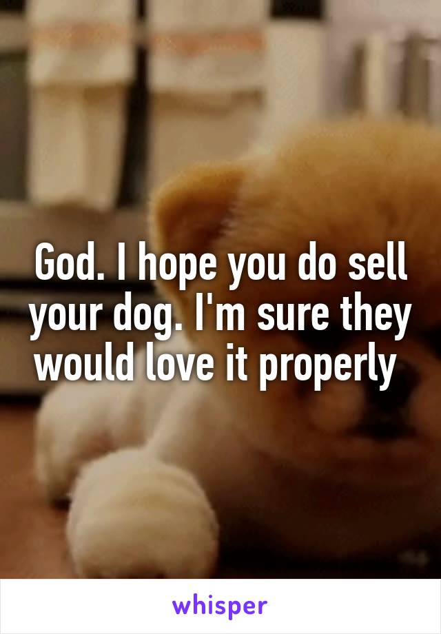 God. I hope you do sell your dog. I'm sure they would love it properly 