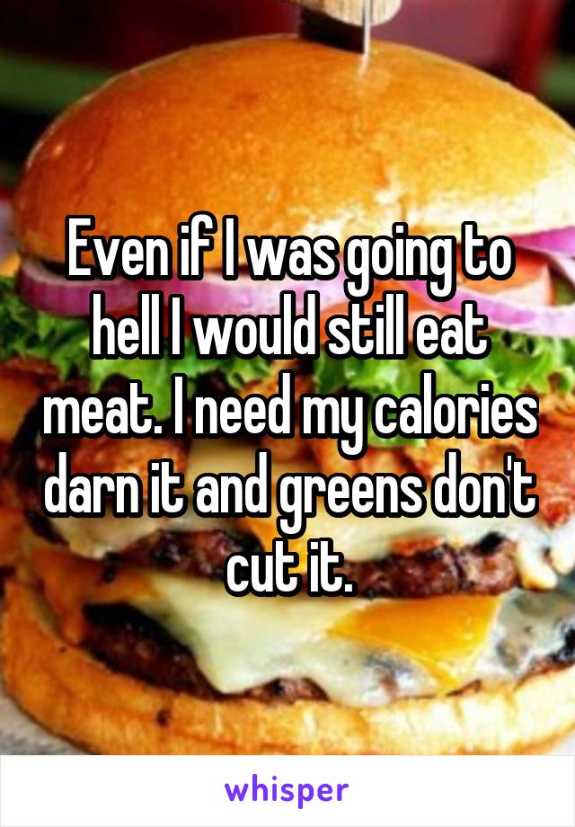 Even if I was going to hell I would still eat meat. I need my calories darn it and greens don't cut it.