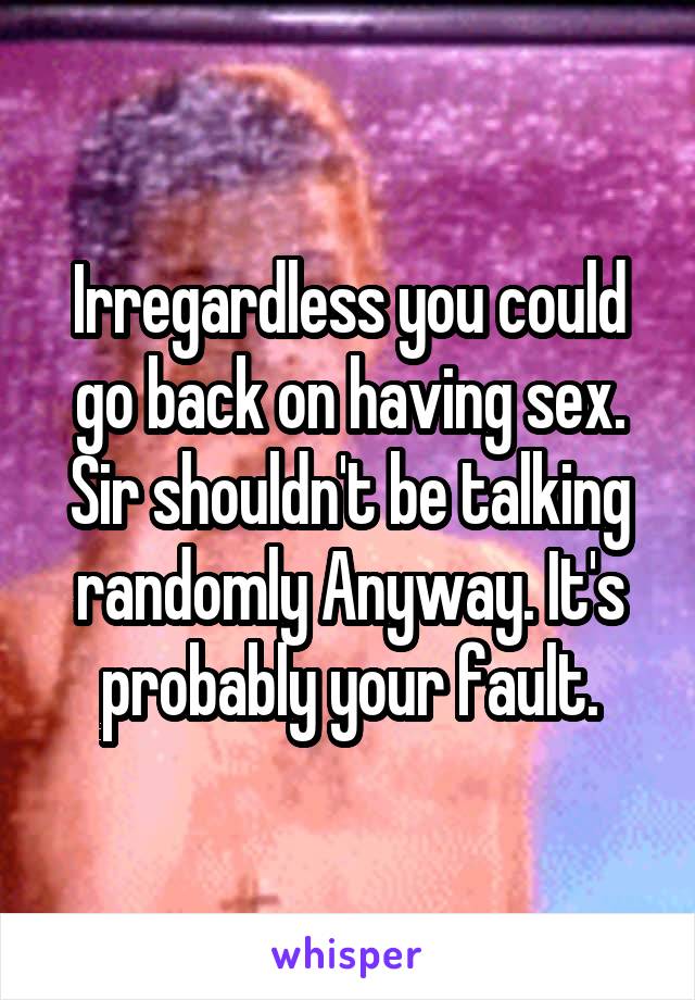 Irregardless you could go back on having sex. Sir shouldn't be talking randomly Anyway. It's probably your fault.