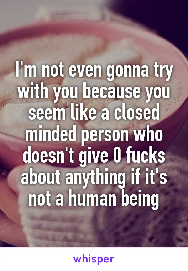 I'm not even gonna try with you because you seem like a closed minded person who doesn't give 0 fucks about anything if it's not a human being